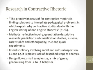 Research in Contractive Rhetoric
• “The primary impetus of for contractive rhetoric is
  finding solutions to immediate pedagogical problems, in
  which explain why contractive studies deal with the
  English writing of non-English students” (p156).
• Methods: reflective inquiry, quantitative descriptive
  research, prediction and classification studies, surveys,
  case studies and ethnography, true and quasi
  experiments
• Interdisciplinary involving social and cultural aspects in
  L1 and L2, it is mostly lack of described steps of analysis.
• Design flows: small sample size, a mix of genre,               11
  generalizing from L2 to L1 behavior.
 