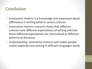 Conclusion
• Contrastive rhetoric is a knowledge and awareness about
  differences in writing patterns across cultures.
• Contrastive rhetoric research shows that different
  cultures have different expectations of writing and that
  these different expectations are internalized as different
  patterns of discourse.
• Understanding contrastive rhetoric well makes people
  realize explicitly how writing in different languages works.



                                                                 12
 
