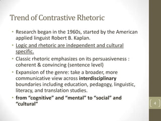 Trend of Contrastive Rhetoric
• Research began in the 1960s, started by the American
  applied linguist Robert B. Kaplan.
• Logic and rhetoric are independent and cultural
  specific.
• Classic rhetoric emphasizes on its persuasiveness :
  coherent & convincing (sentence level)
• Expansion of the genre: take a broader, more
  communicative view across interdisciplinary
  boundaries including education, pedagogy, linguistic,
  literacy, and translation studies.
• from “cognitive” and “mental” to “social” and
  “cultural”                                              4
 