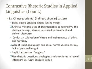 Contrastive Rhetoric Studies in Applied
Linguistics (Count.)
• Ex. Chinese: oriental (indirect, circular) pattern
  • Eight-legged essay: qi-cheng-jun-he model
  Chinese rhetoric lacks of argumentative coherence vs. the
    phrases, sayings, allusions are used to ornament and
    enliven discourse.
  • Confucian cultivation of virtue and maintenance of ethics
    and harmony
  Accept traditional values and social norms vs. non-critical/
    lack of personal insight
  • Implicit expression “suggest”
  Use rhetoric questions, analogies, and anecdotes to reveal
    intentions vs. fuzzy, obscure, vague                          6
 