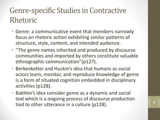 Genre-specific Studies in Contractive
Rhetoric
• Genre: a communicative event that members narrowly
  focus on rhetoric action exhibiting similar patterns of
  structure, style, content, and intended audience.
• “The genre names inherited and produced by discourse
  communities and imported by others constitute valuable
  ethnographic communication”(p127).
• Berkenkotter and Huckin’s idea that humans as social
  actors learn, monitor, and reproduce knowledge of genre
  is a form of situated cognition embedded in disciplinary
  activities (p128).
• Bakhtin’s idea consider genre as a dynamic and social
  text which is a ongoing process of discourse production
                                                             9
  tied to other utterance in a culture (p128).
 