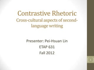 Contrastive Rhetoric
Cross-cultural aspects of second-
       language writing


     Presenter: Pei-Hsuan Lin
            ETAP 631
            Fall 2012
                                    1
 