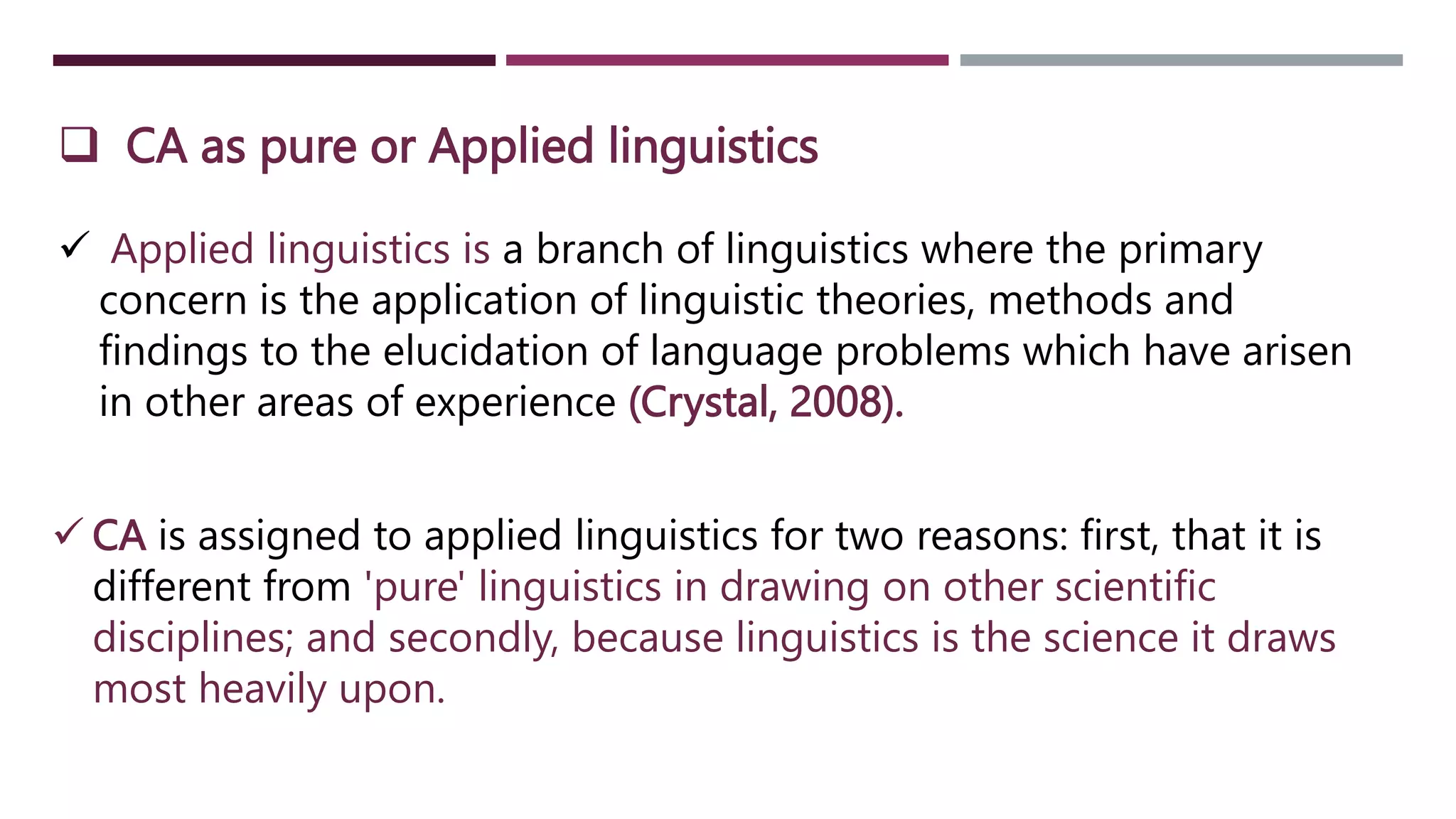  CA as pure or Applied linguistics
 Applied linguistics is a branch of linguistics where the primary
concern is the application of linguistic theories, methods and
findings to the elucidation of language problems which have arisen
in other areas of experience (Crystal, 2008).
 CA is assigned to applied linguistics for two reasons: first, that it is
different from 'pure' linguistics in drawing on other scientific
disciplines; and secondly, because linguistics is the science it draws
most heavily upon.
 