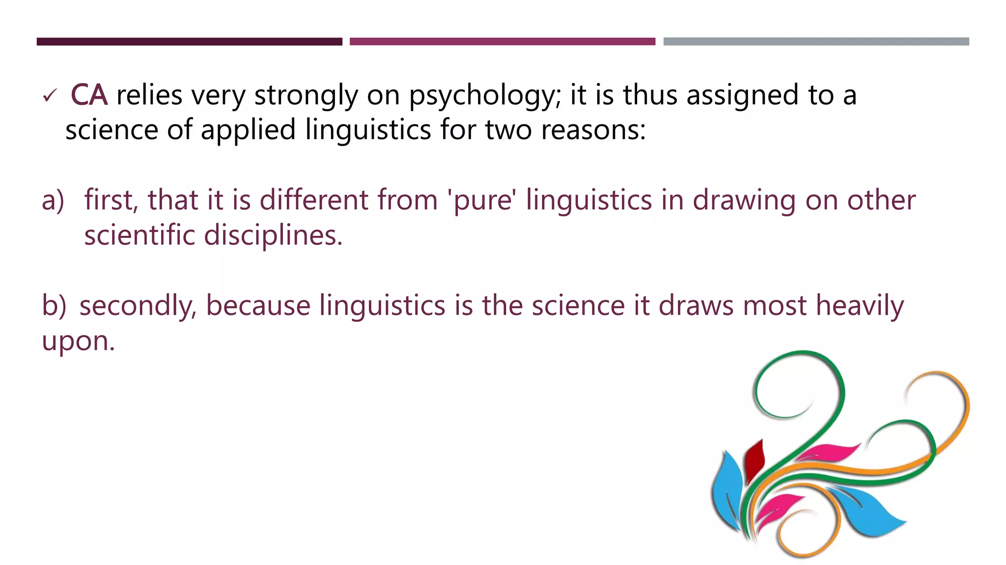  CA relies very strongly on psychology; it is thus assigned to a
science of applied linguistics for two reasons:
a) first, that it is different from 'pure' linguistics in drawing on other
scientific disciplines.
b) secondly, because linguistics is the science it draws most heavily
upon.
 
