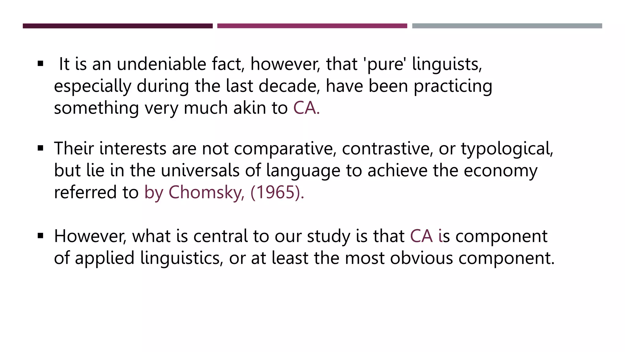  It is an undeniable fact, however, that 'pure' linguists,
especially during the last decade, have been practicing
something very much akin to CA.
 Their interests are not comparative, contrastive, or typological,
but lie in the universals of language to achieve the economy
referred to by Chomsky, (1965).
 However, what is central to our study is that CA is component
of applied linguistics, or at least the most obvious component.
 