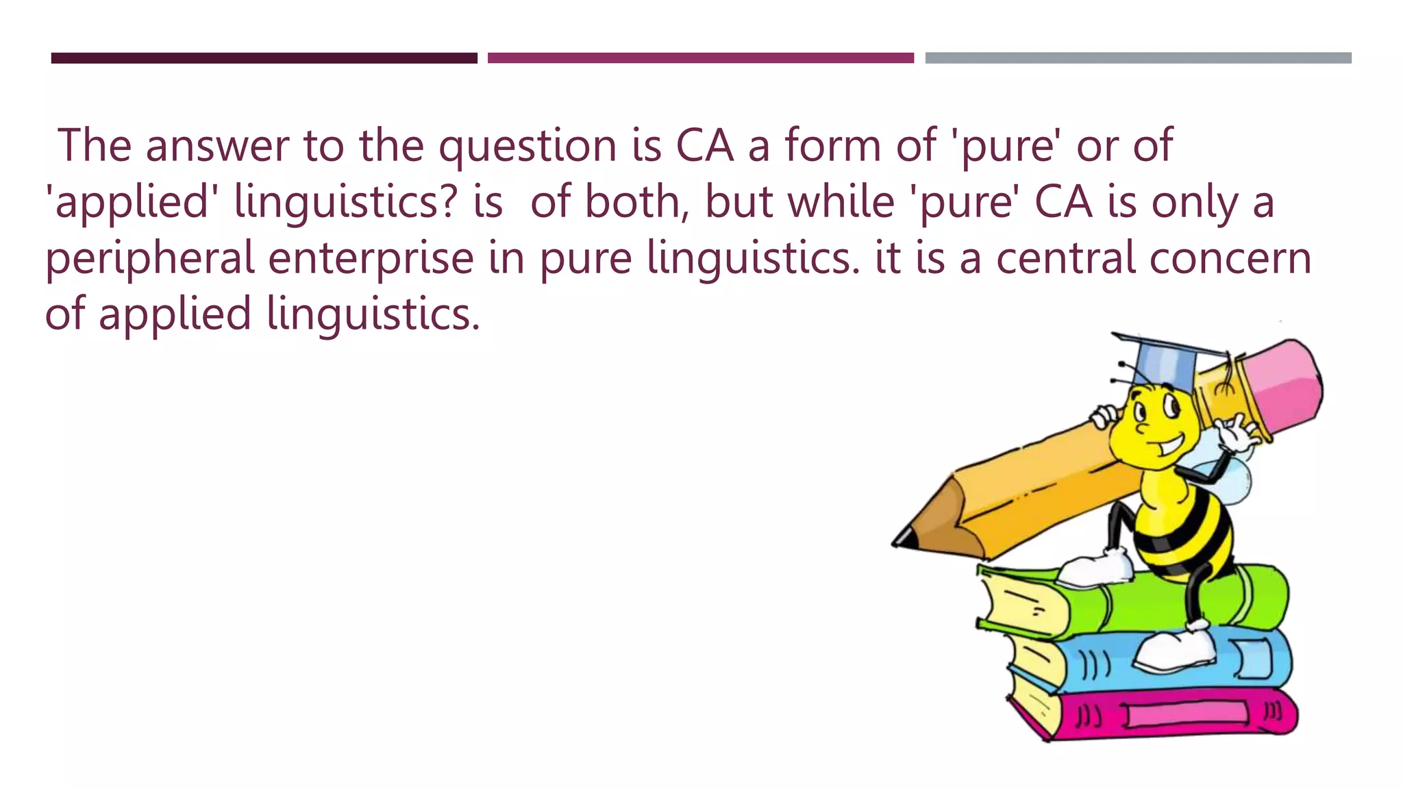 The answer to the question is CA a form of 'pure' or of
'applied' linguistics? is of both, but while 'pure' CA is only a
peripheral enterprise in pure linguistics. it is a central concern
of applied linguistics.
 