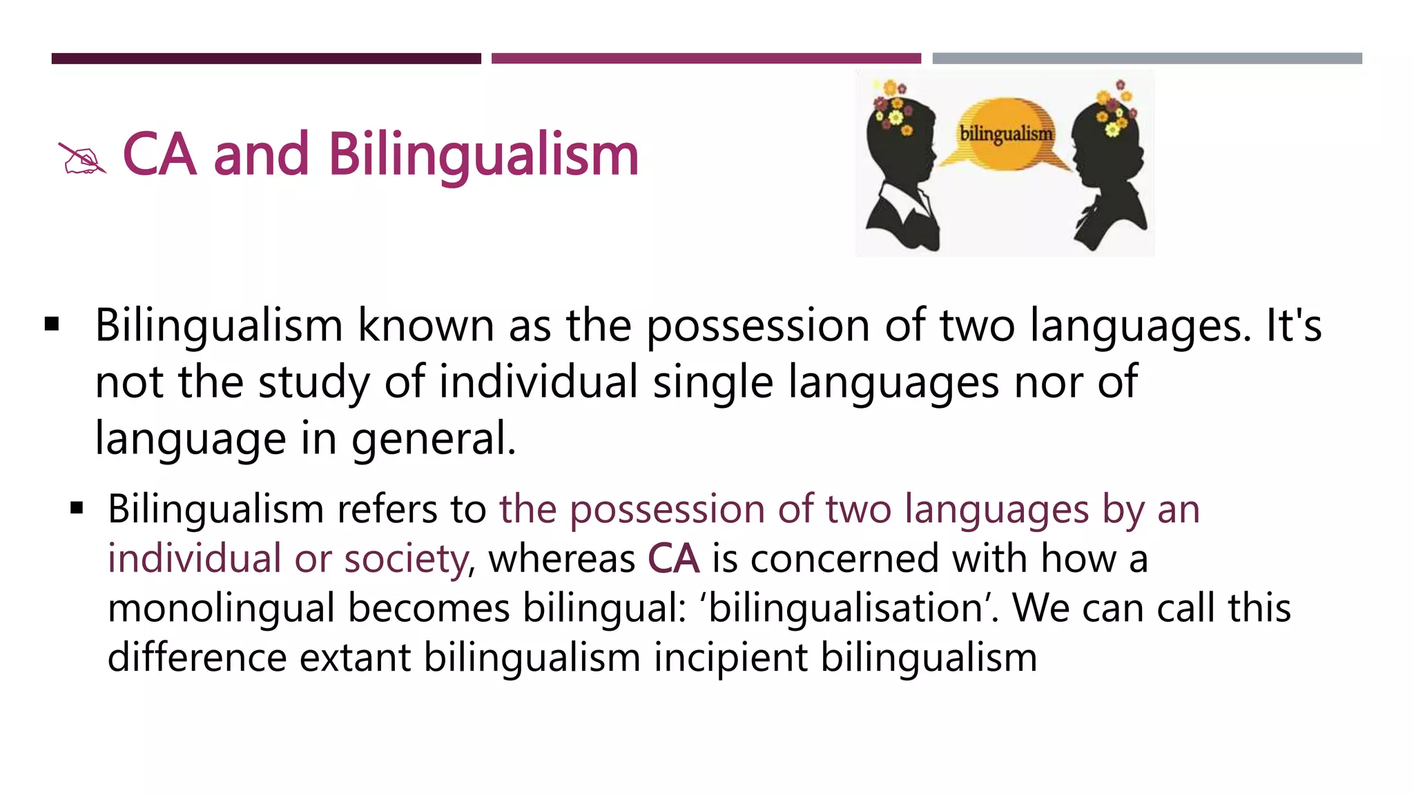  CA and Bilingualism
 Bilingualism known as the possession of two languages. It's
not the study of individual single languages nor of
language in general.
 Bilingualism refers to the possession of two languages by an
individual or society, whereas CA is concerned with how a
monolingual becomes bilingual: ‘bilingualisation’. We can call this
difference extant bilingualism incipient bilingualism
 