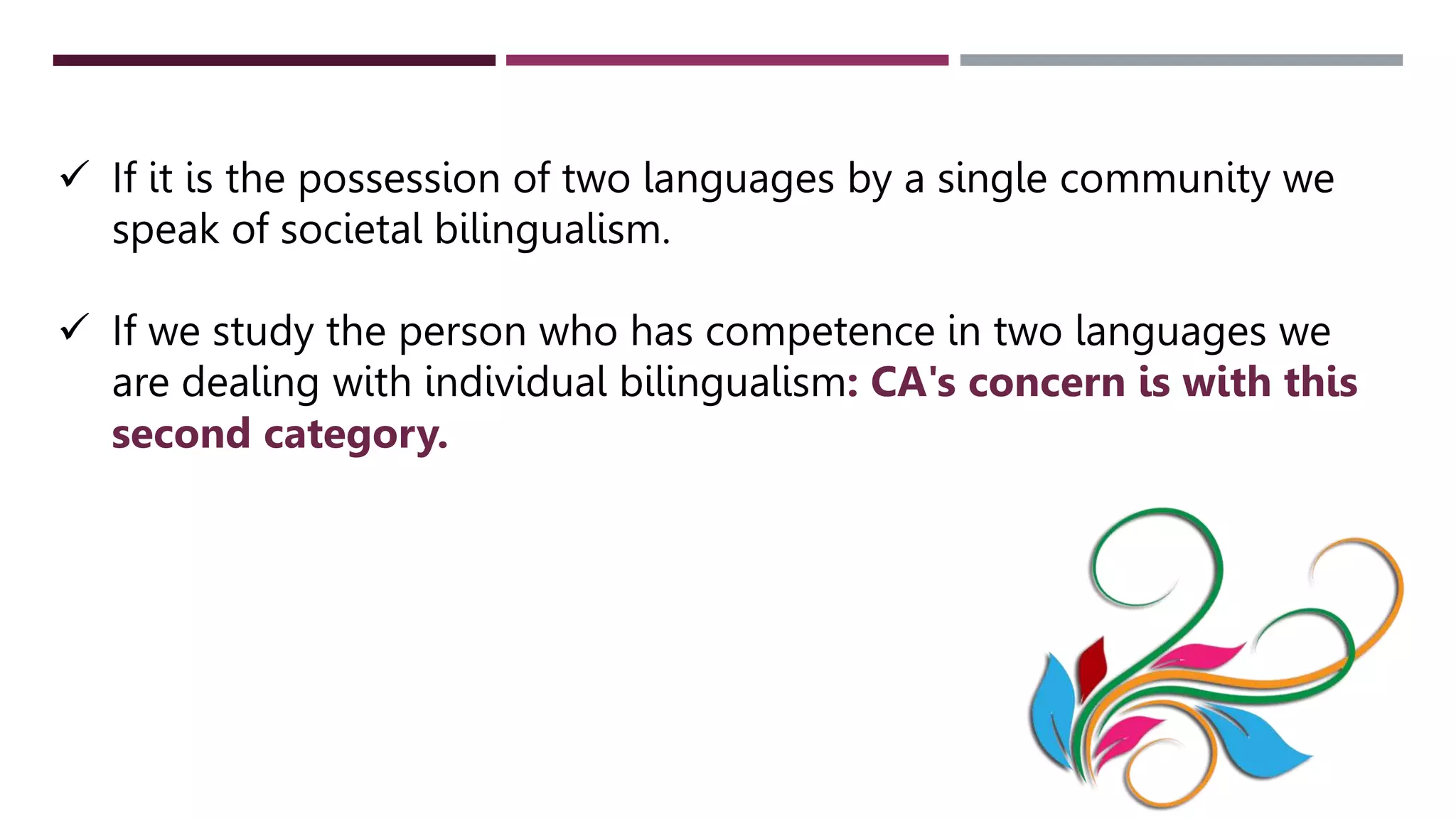  If it is the possession of two languages by a single community we
speak of societal bilingualism.
 If we study the person who has competence in two languages we
are dealing with individual bilingualism: CA's concern is with this
second category.
 