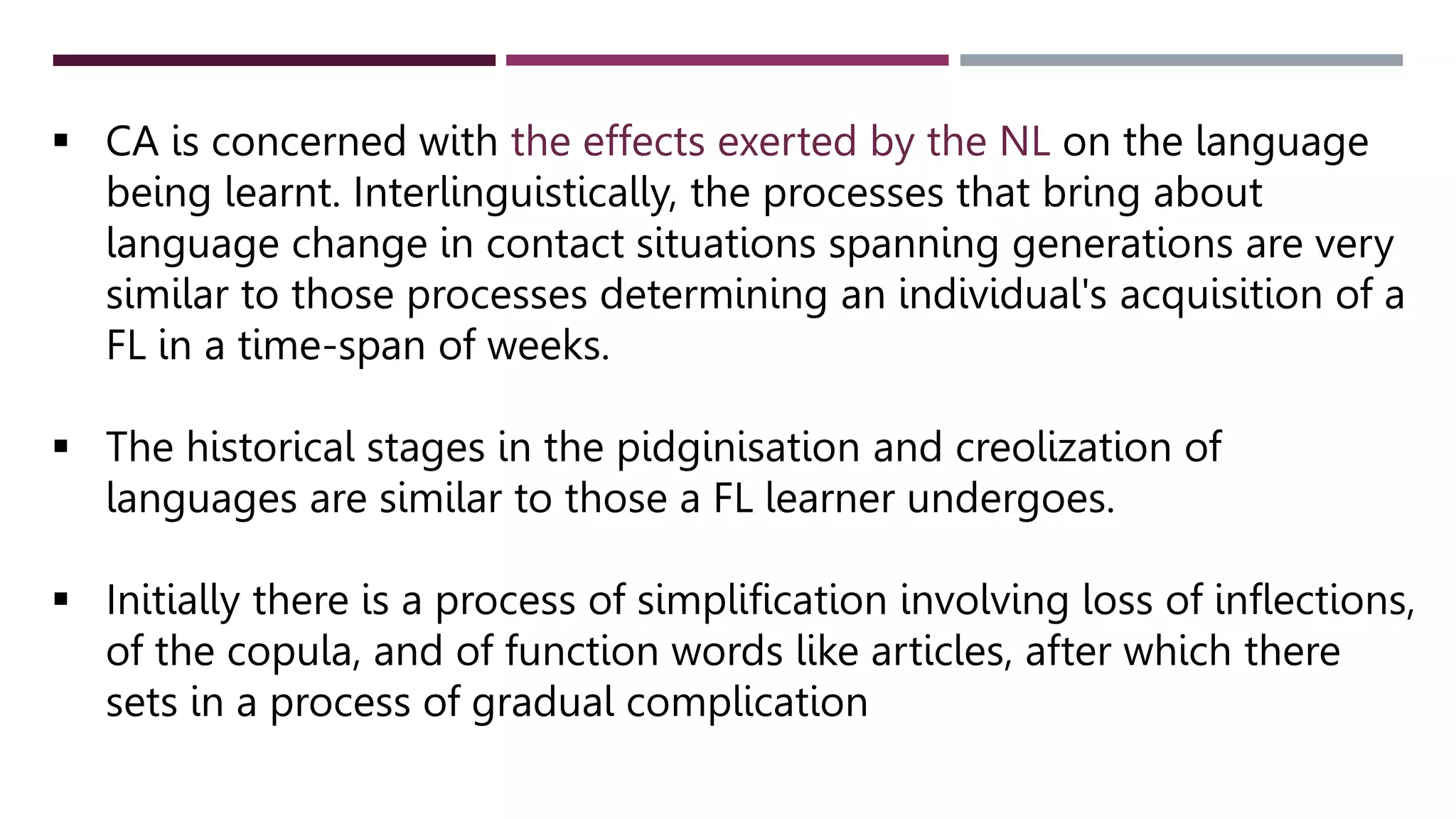 CA is concerned with the effects exerted by the NL on the language
being learnt. Interlinguistically, the processes that bring about
language change in contact situations spanning generations are very
similar to those processes determining an individual's acquisition of a
FL in a time-span of weeks.
 The historical stages in the pidginisation and creolization of
languages are similar to those a FL learner undergoes.
 Initially there is a process of simplification involving loss of inflections,
of the copula, and of function words like articles, after which there
sets in a process of gradual complication
 