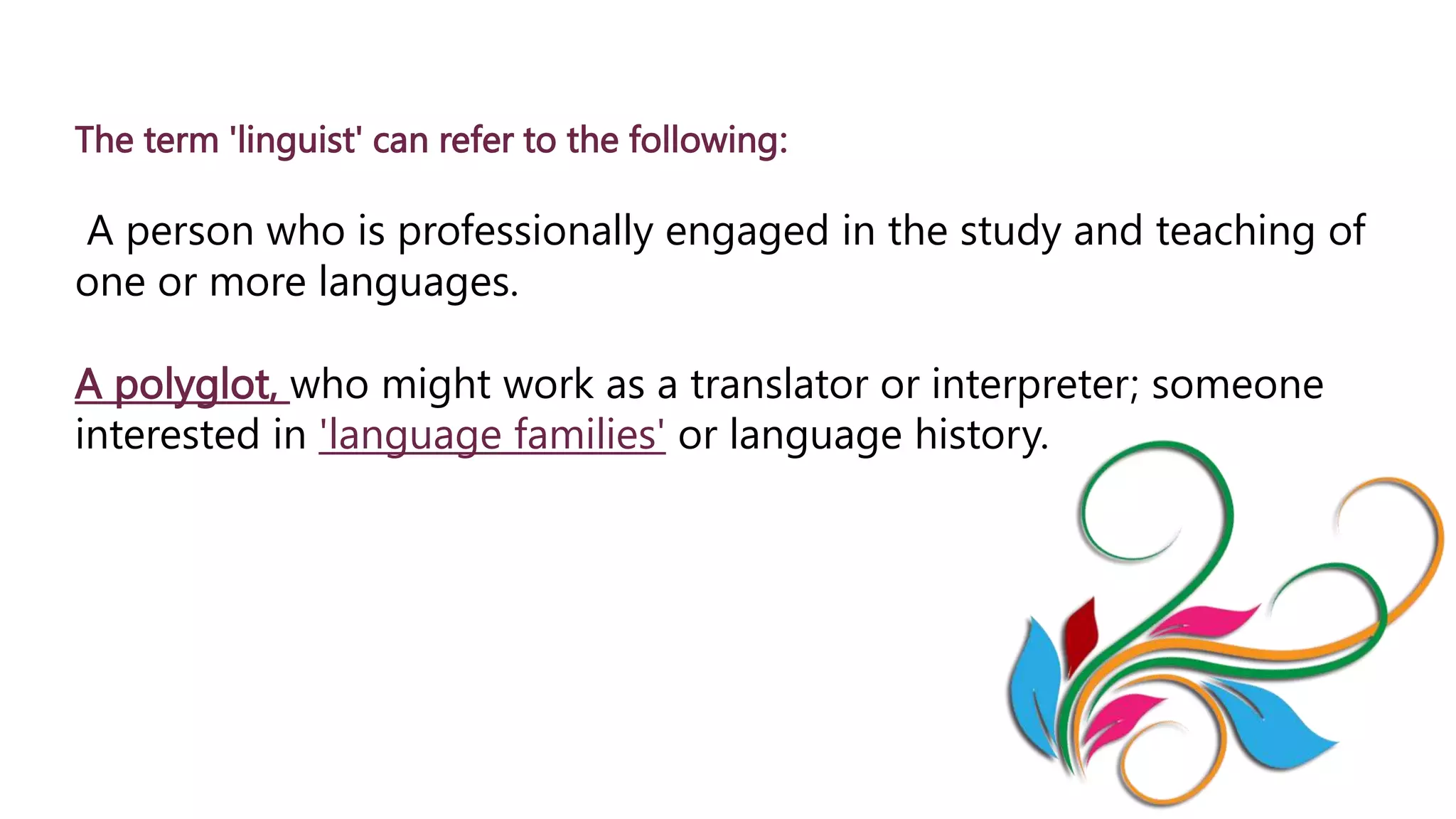 The term 'linguist' can refer to the following:
A person who is professionally engaged in the study and teaching of
one or more languages.
A polyglot, who might work as a translator or interpreter; someone
interested in 'language families' or language history.
 