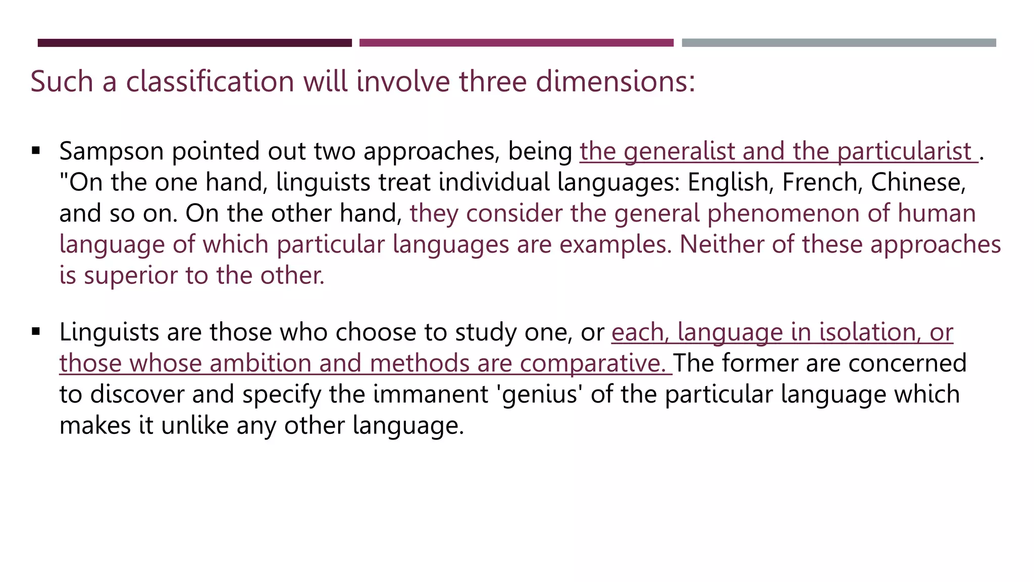 Such a classification will involve three dimensions:
 Sampson pointed out two approaches, being the generalist and the particularist .
"On the one hand, linguists treat individual languages: English, French, Chinese,
and so on. On the other hand, they consider the general phenomenon of human
language of which particular languages are examples. Neither of these approaches
is superior to the other.
 Linguists are those who choose to study one, or each, language in isolation, or
those whose ambition and methods are comparative. The former are concerned
to discover and specify the immanent 'genius' of the particular language which
makes it unlike any other language.
 