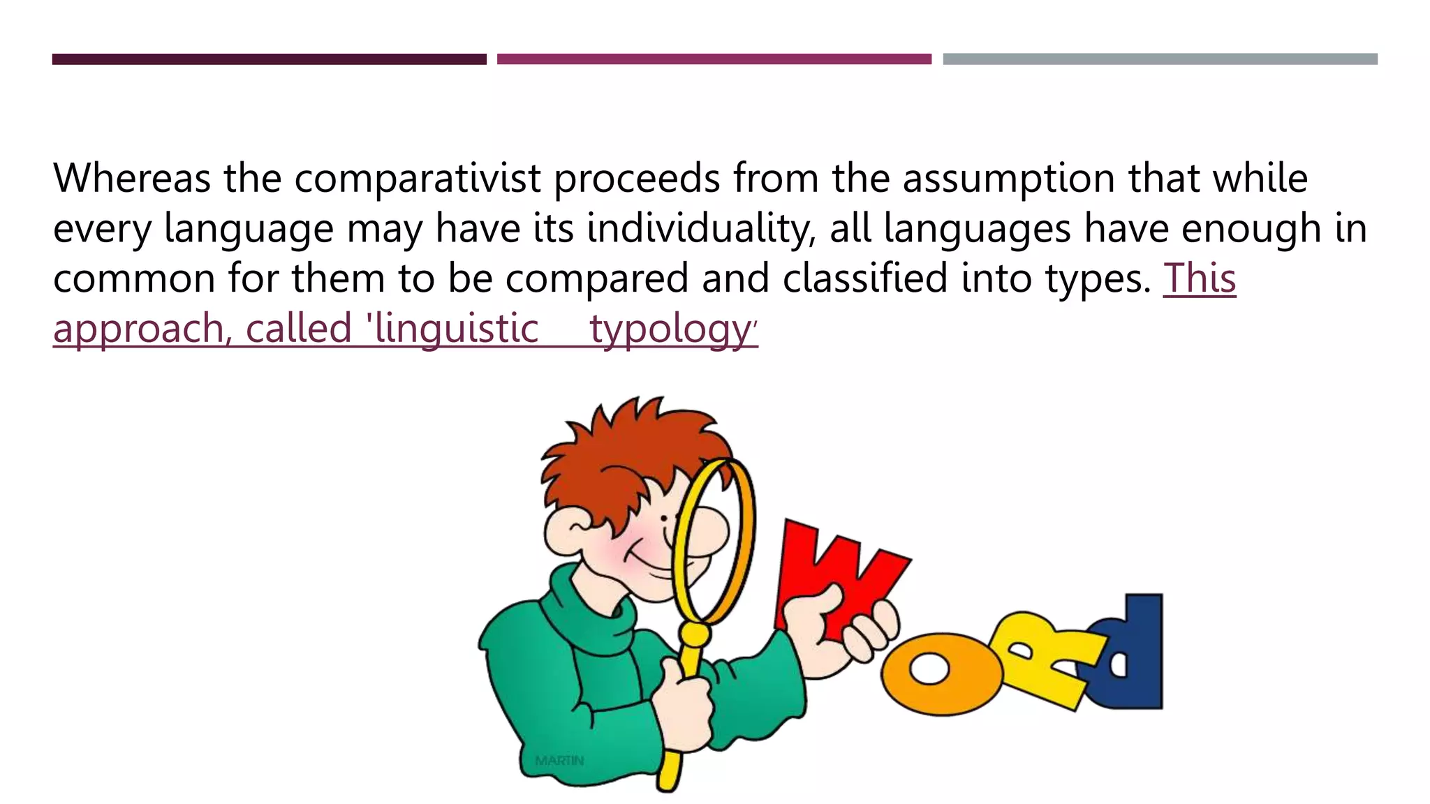 Whereas the comparativist proceeds from the assumption that while
every language may have its individuality, all languages have enough in
common for them to be compared and classified into types. This
approach, called 'linguistic typology’
 