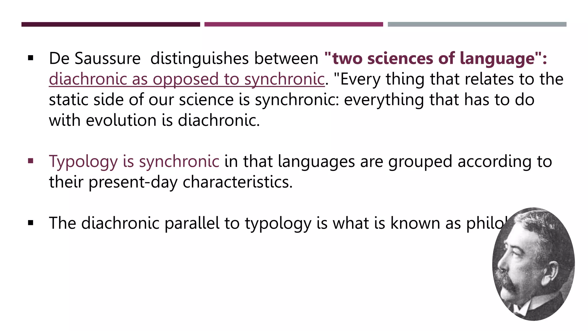  De Saussure distinguishes between "two sciences of language":
diachronic as opposed to synchronic. "Every thing that relates to the
static side of our science is synchronic: everything that has to do
with evolution is diachronic.
 Typology is synchronic in that languages are grouped according to
their present-day characteristics.
 The diachronic parallel to typology is what is known as philology.
 