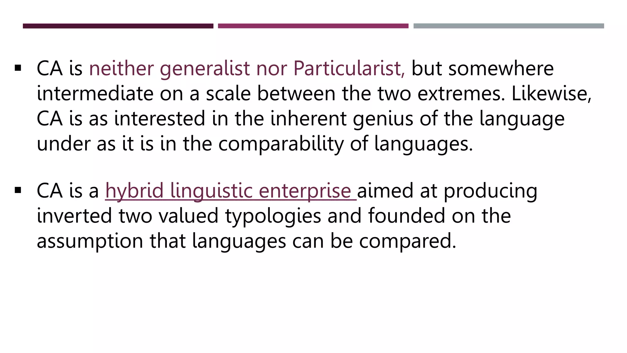  CA is neither generalist nor Particularist, but somewhere
intermediate on a scale between the two extremes. Likewise,
CA is as interested in the inherent genius of the language
under as it is in the comparability of languages.
 CA is a hybrid linguistic enterprise aimed at producing
inverted two valued typologies and founded on the
assumption that languages can be compared.
 