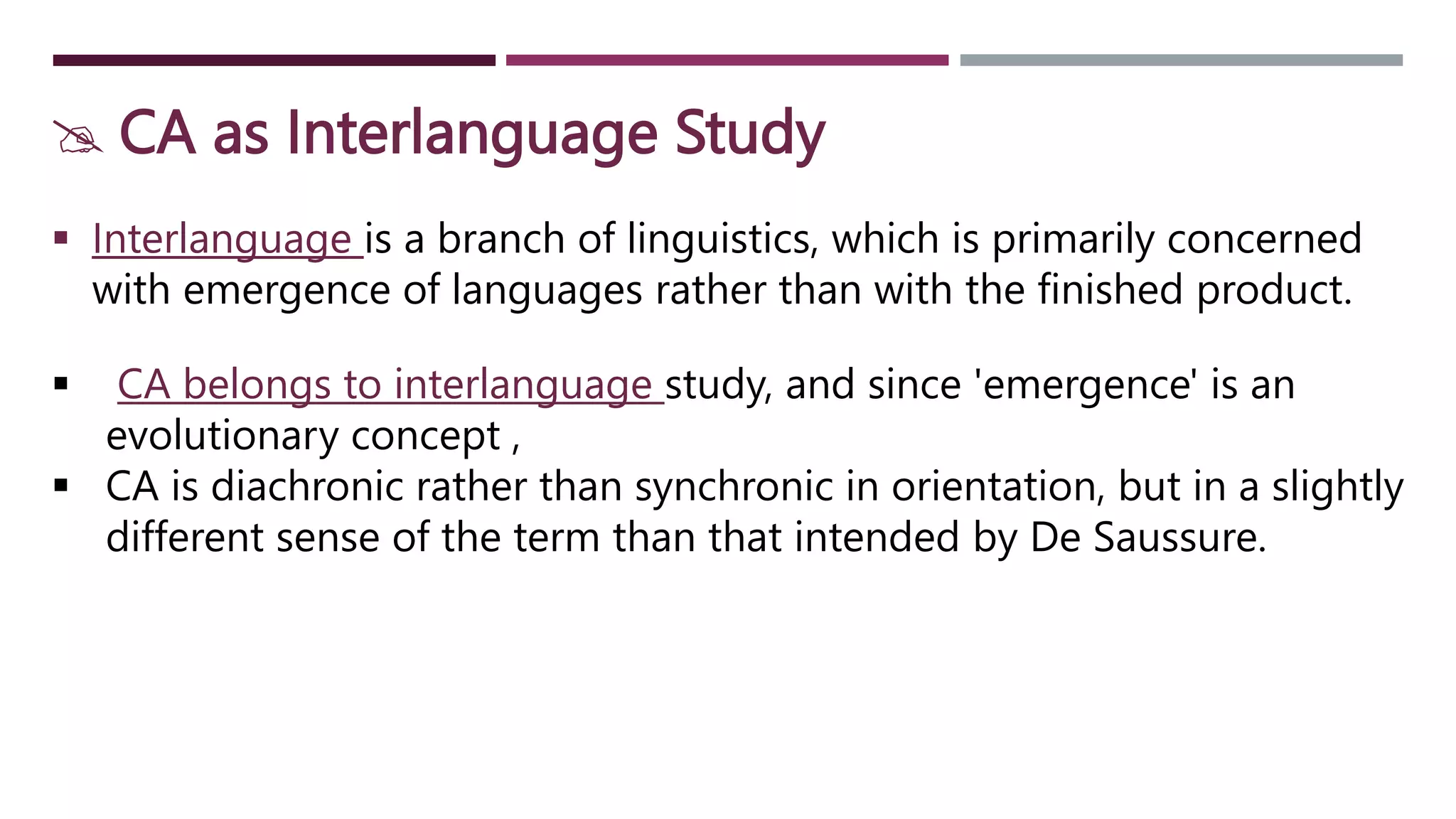  CA as Interlanguage Study
 Interlanguage is a branch of linguistics, which is primarily concerned
with emergence of languages rather than with the finished product.
 CA belongs to interlanguage study, and since 'emergence' is an
evolutionary concept ,
 CA is diachronic rather than synchronic in orientation, but in a slightly
different sense of the term than that intended by De Saussure.
 