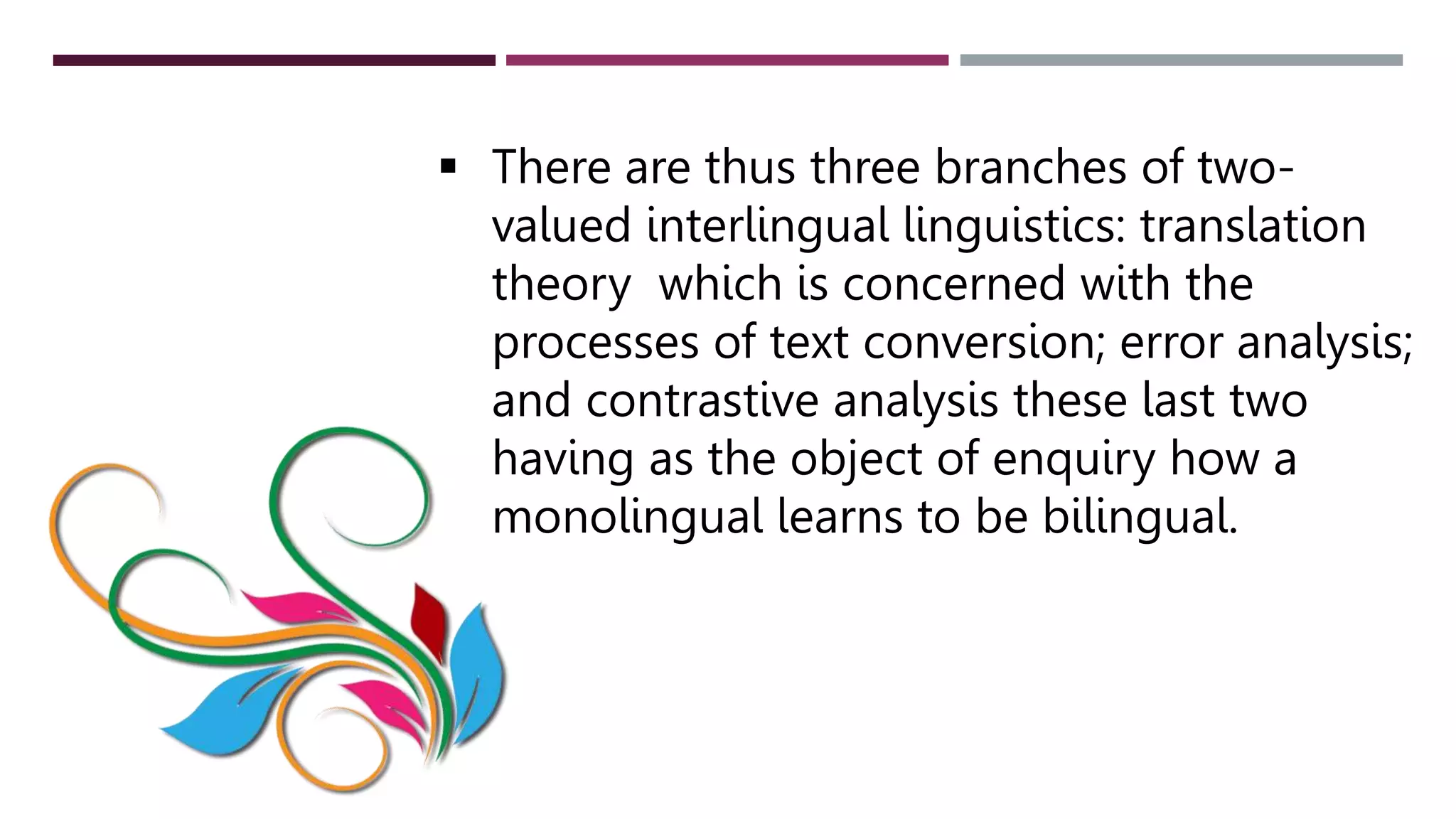  There are thus three branches of two-
valued interlingual linguistics: translation
theory which is concerned with the
processes of text conversion; error analysis;
and contrastive analysis these last two
having as the object of enquiry how a
monolingual learns to be bilingual.
 