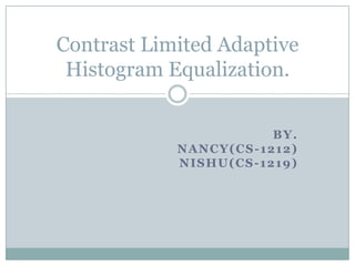 Contrast Limited Adaptive
 Histogram Equalization.


                       BY.
            NANCY(CS-1212)
            NISHU(CS-1219)
 