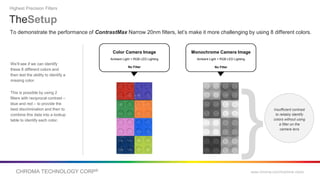 CHROMA TECHNOLOGY CORP® www.chroma.com/machine-vision
To demonstrate the performance of ContrastMax Narrow 20nm filters, let’s make it more challenging by using 8 different colors.
We’ll see if we can identify
these 8 different colors and
then test the ability to identify a
missing color.
This is possible by using 2
filters with reciprocal contrast –
blue and red – to provide the
best discrimination and then to
combine this data into a lookup
table to identify each color.
TheSetup
Highest Precision Filters
Insufficient contrast
to reliably identify
colors without using
a filter on the
camera lens
Monochrome Camera Image
Ambient Light + RGB LED Lighting
No Filter
Color Camera Image
Ambient Light + RGB LED Lighting
No Filter
}
 