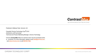CHROMA TECHNOLOGY CORP® www.chroma.com/machine-vision
High Performance Machine Vision Filters from Chroma®
Published in Bellows Falls, Vermont, US
Copyright Chroma Technology Corp® 2016
Authored by Jeff Carmichael
Technical and Product Marketing Manager, Chroma Technology
Chroma ContrastMax filters for machine vision may be purchased online
or via phone. For more information, please e-mail sales@chroma.com,
visit www.chroma.com or call 800.824.7662.
 