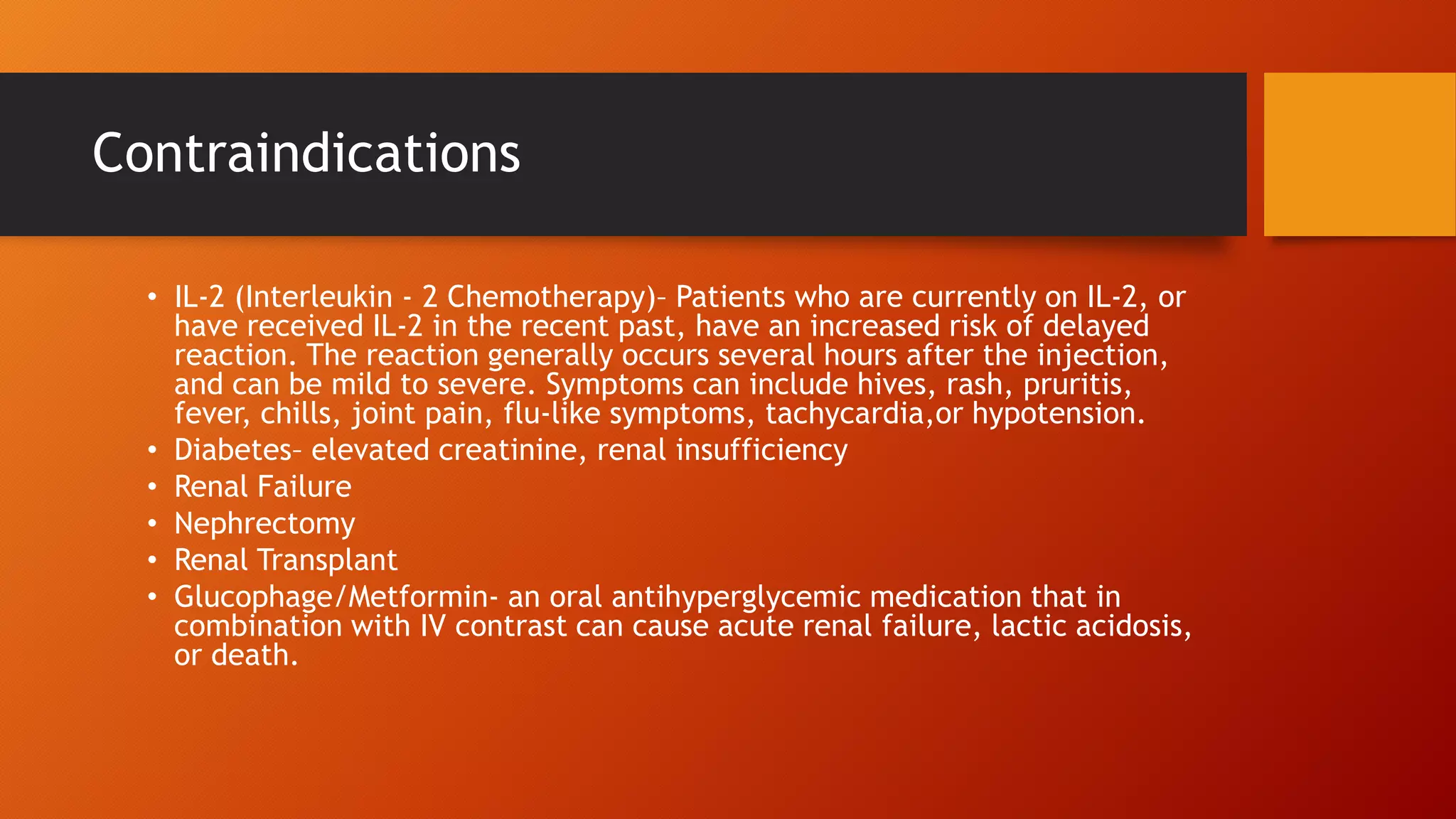 Contraindications
• IL-2 (Interleukin - 2 Chemotherapy)– Patients who are currently on IL-2, or
have received IL-2 in the recent past, have an increased risk of delayed
reaction. The reaction generally occurs several hours after the injection,
and can be mild to severe. Symptoms can include hives, rash, pruritis,
fever, chills, joint pain, flu-like symptoms, tachycardia,or hypotension.
• Diabetes– elevated creatinine, renal insufficiency
• Renal Failure
• Nephrectomy
• Renal Transplant
• Glucophage/Metformin- an oral antihyperglycemic medication that in
combination with IV contrast can cause acute renal failure, lactic acidosis,
or death.

 