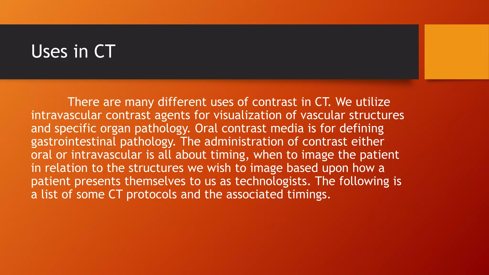 Uses in CT
There are many different uses of contrast in CT. We utilize
intravascular contrast agents for visualization of vascular structures
and specific organ pathology. Oral contrast media is for defining
gastrointestinal pathology. The administration of contrast either
oral or intravascular is all about timing, when to image the patient
in relation to the structures we wish to image based upon how a
patient presents themselves to us as technologists. The following is
a list of some CT protocols and the associated timings.

 