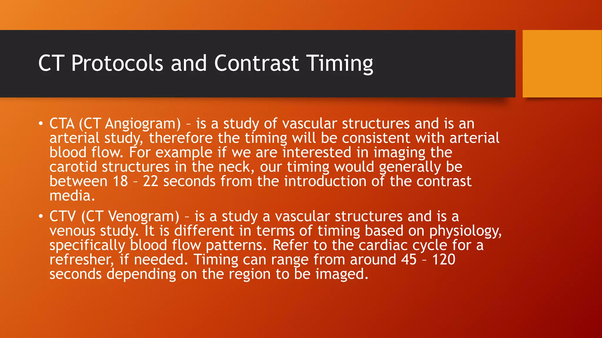 CT Protocols and Contrast Timing
• CTA (CT Angiogram) – is a study of vascular structures and is an
arterial study, therefore the timing will be consistent with arterial
blood flow. For example if we are interested in imaging the
carotid structures in the neck, our timing would generally be
between 18 – 22 seconds from the introduction of the contrast
media.
• CTV (CT Venogram) – is a study a vascular structures and is a
venous study. It is different in terms of timing based on physiology,
specifically blood flow patterns. Refer to the cardiac cycle for a
refresher, if needed. Timing can range from around 45 – 120
seconds depending on the region to be imaged.

 