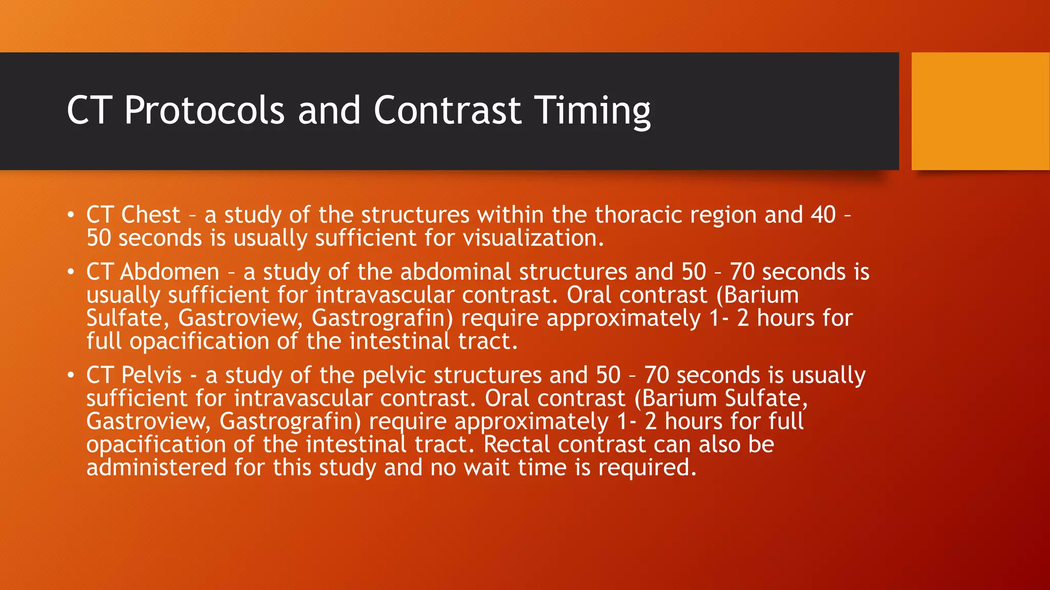 CT Protocols and Contrast Timing
• CT Chest – a study of the structures within the thoracic region and 40 –
50 seconds is usually sufficient for visualization.
• CT Abdomen – a study of the abdominal structures and 50 – 70 seconds is
usually sufficient for intravascular contrast. Oral contrast (Barium
Sulfate, Gastroview, Gastrografin) require approximately 1- 2 hours for
full opacification of the intestinal tract.
• CT Pelvis - a study of the pelvic structures and 50 – 70 seconds is usually
sufficient for intravascular contrast. Oral contrast (Barium Sulfate,
Gastroview, Gastrografin) require approximately 1- 2 hours for full
opacification of the intestinal tract. Rectal contrast can also be
administered for this study and no wait time is required.

 
