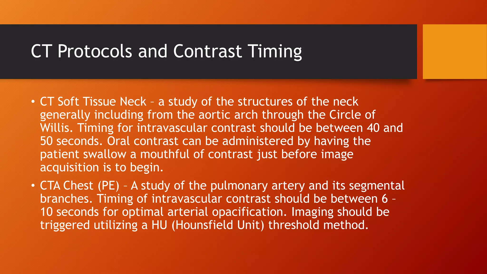 CT Protocols and Contrast Timing
• CT Soft Tissue Neck – a study of the structures of the neck
generally including from the aortic arch through the Circle of
Willis. Timing for intravascular contrast should be between 40 and
50 seconds. Oral contrast can be administered by having the
patient swallow a mouthful of contrast just before image
acquisition is to begin.
• CTA Chest (PE) – A study of the pulmonary artery and its segmental
branches. Timing of intravascular contrast should be between 6 –
10 seconds for optimal arterial opacification. Imaging should be
triggered utilizing a HU (Hounsfield Unit) threshold method.

 