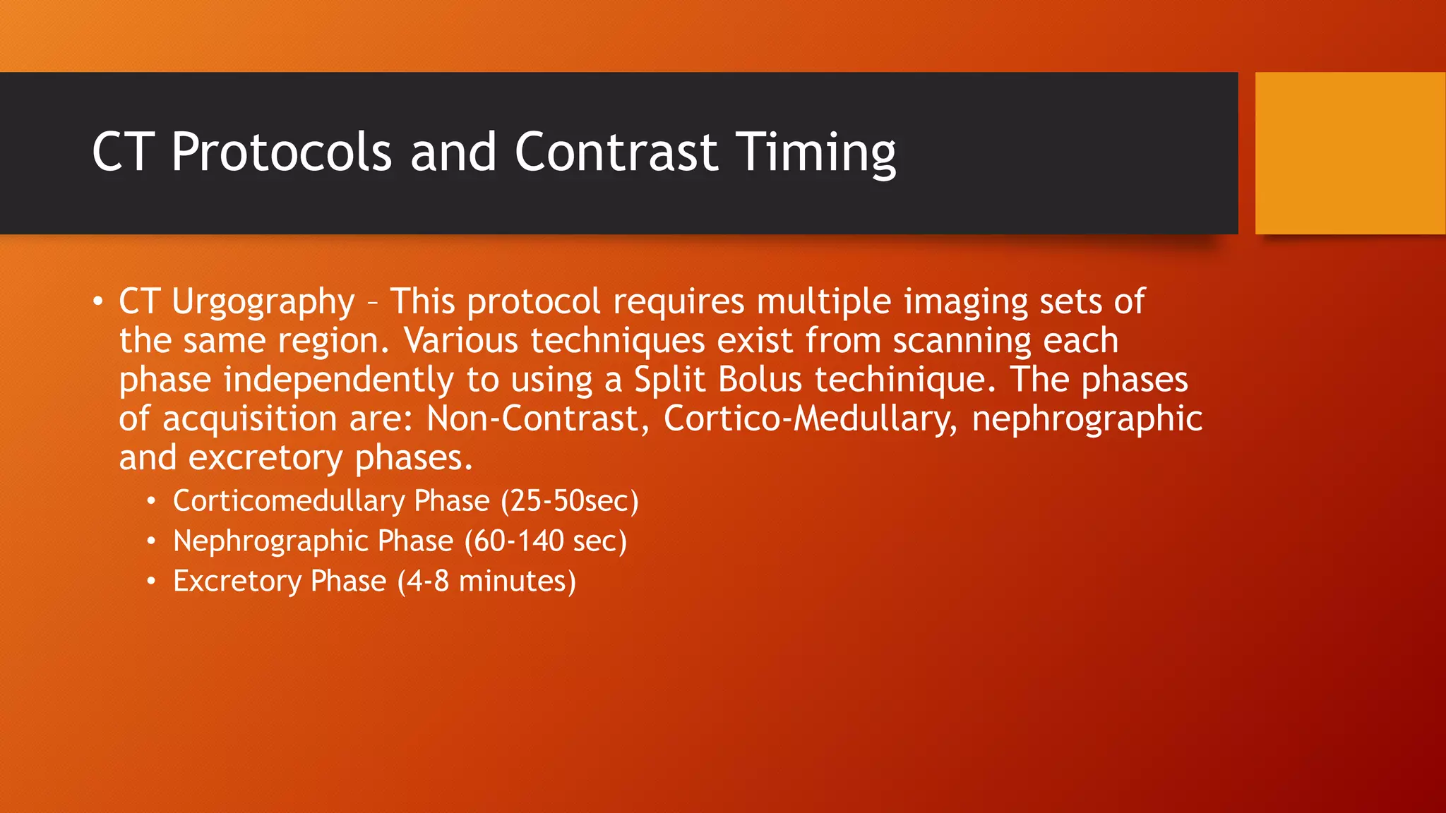 CT Protocols and Contrast Timing
• CT Urgography – This protocol requires multiple imaging sets of
the same region. Various techniques exist from scanning each
phase independently to using a Split Bolus techinique. The phases
of acquisition are: Non-Contrast, Cortico-Medullary, nephrographic
and excretory phases.
• Corticomedullary Phase (25-50sec)
• Nephrographic Phase (60-140 sec)
• Excretory Phase (4-8 minutes)

 