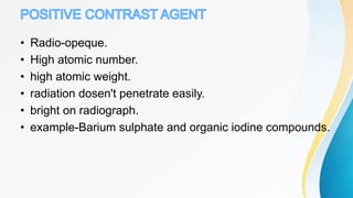 • Radio-opeque.
• High atomic number.
• high atomic weight.
• radiation dosen't penetrate easily.
• bright on radiograph.
• example-Barium sulphate and organic iodine compounds.
 
