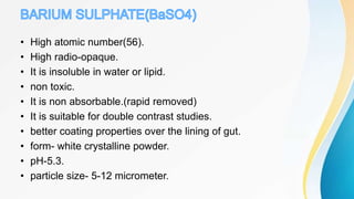 • High atomic number(56).
• High radio-opaque.
• It is insoluble in water or lipid.
• non toxic.
• It is non absorbable.(rapid removed)
• It is suitable for double contrast studies.
• better coating properties over the lining of gut.
• form- white crystalline powder.
• pH-5.3.
• particle size- 5-12 micrometer.
 