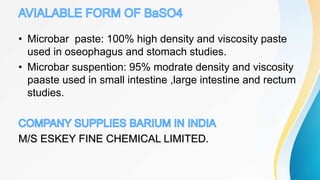 • Microbar paste: 100% high density and viscosity paste
used in oseophagus and stomach studies.
• Microbar suspention: 95% modrate density and viscosity
paaste used in small intestine ,large intestine and rectum
studies.
M/S ESKEY FINE CHEMICAL LIMITED.
 