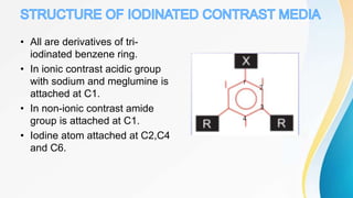 • All are derivatives of tri-
iodinated benzene ring.
• In ionic contrast acidic group
with sodium and meglumine is
attached at C1.
• In non-ionic contrast amide
group is attached at C1.
• Iodine atom attached at C2,C4
and C6.
 