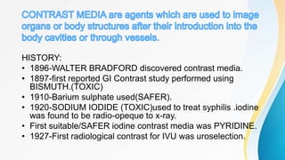 HISTORY:
• 1896-WALTER BRADFORD discovered contrast media.
• 1897-first reported GI Contrast study performed using
BISMUTH.(TOXIC)
• 1910-Barium sulphate used(SAFER).
• 1920-SODIUM IODIDE (TOXIC)used to treat syphilis .iodine
was found to be radio-opeque to x-ray.
• First suitable/SAFER iodine contrast media was PYRIDINE.
• 1927-First radiological contrast for IVU was uroselection.
 