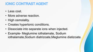 • Less cost.
• More adverse reaction.
• High osmolality.
• Creates hypertonic conditions.
• Dissociate into separate ions when injected.
• Example- Meglumine iothalamate, Sodium
iothalamate,Sodium diatrizoate,Meglumine diatizoate.
 