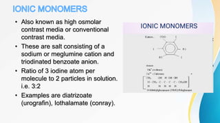 • Also known as high osmolar
contrast media or conventional
contrast media.
• These are salt consisting of a
sodium or meglumine cation and
triodinated benzoate anion.
• Ratio of 3 iodine atom per
molecule to 2 particles in solution.
i.e. 3:2
• Examples are diatrizoate
(urografin), Iothalamate (conray).
 