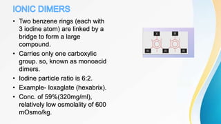• Two benzene rings (each with
3 iodine atom) are linked by a
bridge to form a large
compound.
• Carries only one carboxylic
group. so, known as monoacid
dimers.
• Iodine particle ratio is 6:2.
• Example- Ioxaglate (hexabrix).
• Conc. of 59%(320mg/ml),
relatively low osmolality of 600
mOsmo/kg.
 