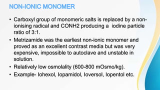 • Carboxyl group of monomeric salts is replaced by a non-
ionising radical and CONH2 producing a iodine particle
ratio of 3:1.
• Metrizamide was the earliest non-ionic monomer and
proved as an excellent contrast media but was very
expensive, impossible to autoclave and unstable in
solution.
• Relatively low osmolality (600-800 mOsmo/kg).
• Example- Iohexol, Iopamidol, Ioversol, Iopentol etc.
 