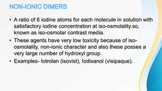 • A ratio of 6 iodine atoms for each molecule in solution with
satisfactory iodine concentration at iso-osmolality.so,
known as iso-osmolar contrast media.
• These agents have very low toxicity because of iso-
osmolality, non-ionic character and also these posses a
very large number of hydroxyl group.
• Examples- Iotrolan (isovist), Iodixanol (visipaque).
 