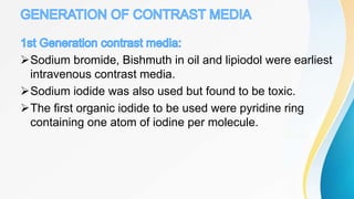 Sodium bromide, Bishmuth in oil and lipiodol were earliest
intravenous contrast media.
Sodium iodide was also used but found to be toxic.
The first organic iodide to be used were pyridine ring
containing one atom of iodine per molecule.
 