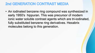 • An iodinated benzene ring compound was synthesized in
early 1950's hippuran. This was precursor of modern
ionic water soluble contrast agents which are tri-iodinated,
fully substituted benzene ring derivatives. Hexabrix
molecules belong to this generation.
 