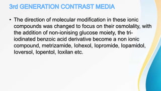 • The direction of molecular modification in these ionic
compounds was changed to focus on their osmolality, with
the addition of non-ionising glucose moiety, the tri-
iodinated benzoic acid derivative become a non ionic
compound, metrizamide, Iohexol, Iopromide, Iopamidol,
Ioversol, Iopentol, Ioxilan etc.
 