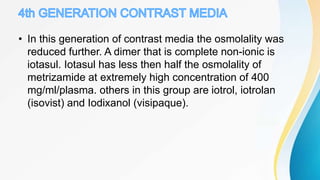 • In this generation of contrast media the osmolality was
reduced further. A dimer that is complete non-ionic is
iotasul. Iotasul has less then half the osmolality of
metrizamide at extremely high concentration of 400
mg/ml/plasma. others in this group are iotrol, iotrolan
(isovist) and Iodixanol (visipaque).
 