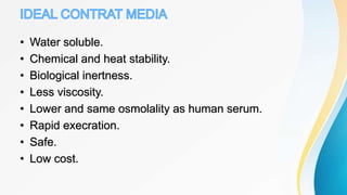 • Water soluble.
• Chemical and heat stability.
• Biological inertness.
• Less viscosity.
• Lower and same osmolality as human serum.
• Rapid execration.
• Safe.
• Low cost.
 