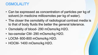 • Can be expressed as concentration of particles per kg of
solvent.(in medicine milliosmoles per kg of water).
• The closer the osmolality of radiological contrast media is
to that of body fluids the better the general tolerance.
• Osmolality of blood- 290 mOsmo/kg H2O.
• Iso-osmolar CM- 290 mOsmo/kg H2O.
• LOCM- 600-800 mOsmo/kg H2O.
• HOCM- 1400 mOsmo/kg H2O.
 