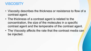 • Viscosity describes the thickness or resistance to flow of a
contrast agent.
• The thickness of a contrast agent is related to the
concentration, the size of the molecules in a specific
contrast agent and the temperatre of the contrast agent.
• The Viscosity affects the rate that the contrast media can
be injected.
 