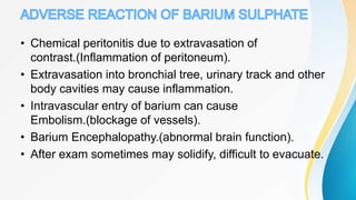 • Chemical peritonitis due to extravasation of
contrast.(Inflammation of peritoneum).
• Extravasation into bronchial tree, urinary track and other
body cavities may cause inflammation.
• Intravascular entry of barium can cause
Embolism.(blockage of vessels).
• Barium Encephalopathy.(abnormal brain function).
• After exam sometimes may solidify, difficult to evacuate.
 