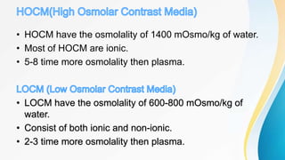 • HOCM have the osmolality of 1400 mOsmo/kg of water.
• Most of HOCM are ionic.
• 5-8 time more osmolality then plasma.
• LOCM have the osmolality of 600-800 mOsmo/kg of
water.
• Consist of both ionic and non-ionic.
• 2-3 time more osmolality then plasma.
 