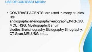 :
• CONTRAST AGENTS are used in many studies
like
angiography,arteriography,venography,IVP,RGU,
MCU,HSG, Myelography,Barium
studies,Bronchography,Sialography,Sinography,
CT Scan,MRI,USG,etc....
 