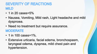 • 1 in 20 cases=5%
• Nausea, Vomiting, Mild rash, Light headache and mild
dyspnoea.
• Need no treatment but require assurance.
• 1 in 100 cases=1%.
• Extensive urticaria, facial edema, bronchospasm,
laryngeal odema, dyspnea, mild chest pain and
hypertension.
 